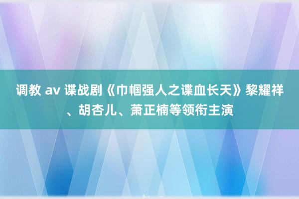 调教 av 谍战剧《巾帼强人之谍血长天》黎耀祥、胡杏儿、萧正楠等领衔主演