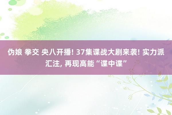 伪娘 拳交 央八开播! 37集谍战大剧来袭! 实力派汇注, 再现高能“谍中谍”