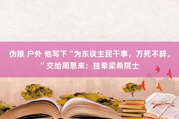 伪娘 户外 他写下“为东谈主民干事，万死不辞。”交给周恩来：挂牵梁希院士