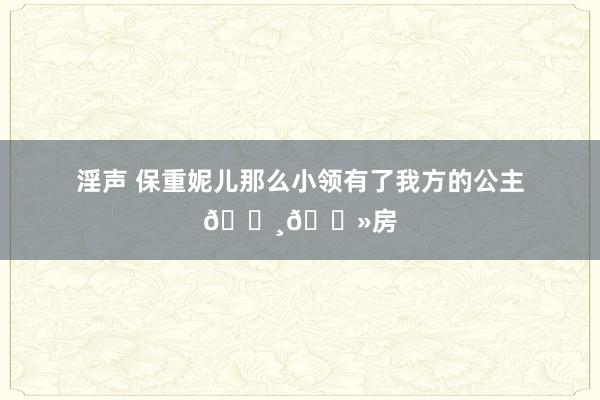 淫声 保重妮儿那么小领有了我方的公主👸🏻房