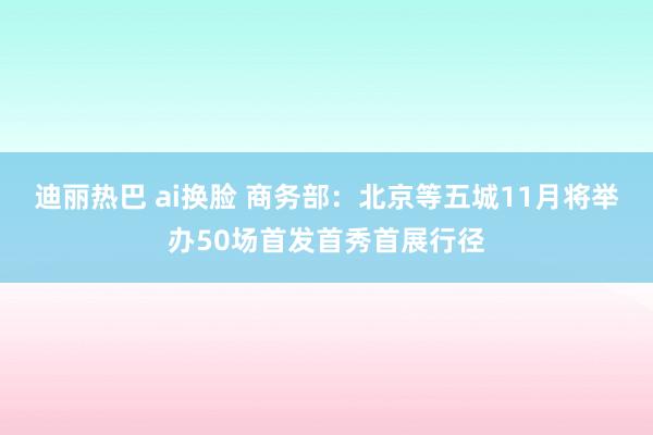 迪丽热巴 ai换脸 商务部：北京等五城11月将举办50场首发首秀首展行径