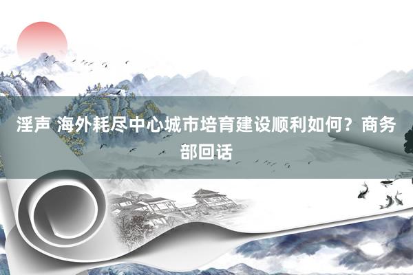 淫声 海外耗尽中心城市培育建设顺利如何？商务部回话