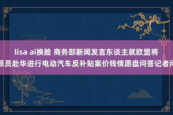 lisa ai换脸 商务部新闻发言东谈主就欧盟将派员赴华进行电动汽车反补贴案价钱情愿盘问答记者问