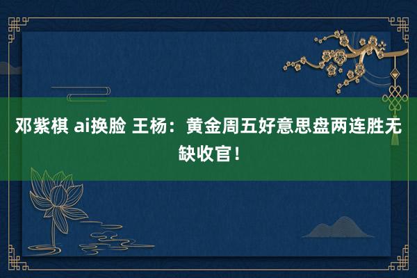 邓紫棋 ai换脸 王杨：黄金周五好意思盘两连胜无缺收官！