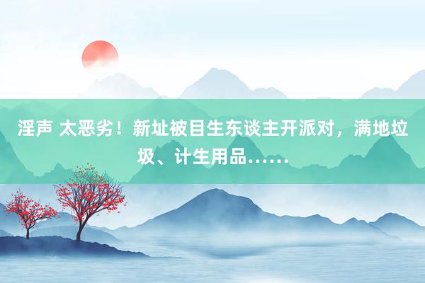 淫声 太恶劣！新址被目生东谈主开派对，满地垃圾、计生用品……