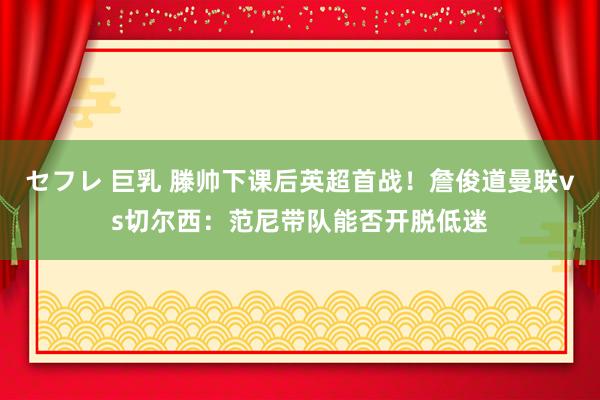 セフレ 巨乳 滕帅下课后英超首战！詹俊道曼联vs切尔西：范尼带队能否开脱低迷