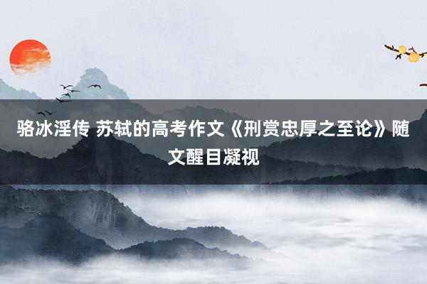 骆冰淫传 苏轼的高考作文《刑赏忠厚之至论》随文醒目凝视