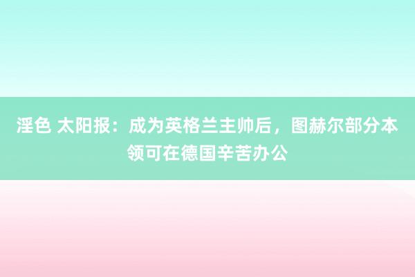 淫色 太阳报：成为英格兰主帅后，图赫尔部分本领可在德国辛苦办公