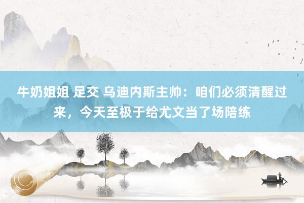 牛奶姐姐 足交 乌迪内斯主帅：咱们必须清醒过来，今天至极于给尤文当了场陪练