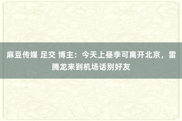 麻豆传媒 足交 博主：今天上昼李可离开北京，雷腾龙来到机场话别好友