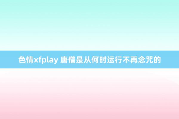 色情xfplay 唐僧是从何时运行不再念咒的