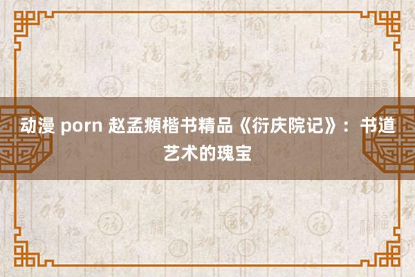 动漫 porn 赵孟頫楷书精品《衍庆院记》：书道艺术的瑰宝