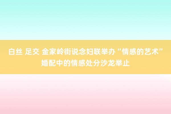 白丝 足交 金家岭街说念妇联举办“情感的艺术”婚配中的情感处分沙龙举止