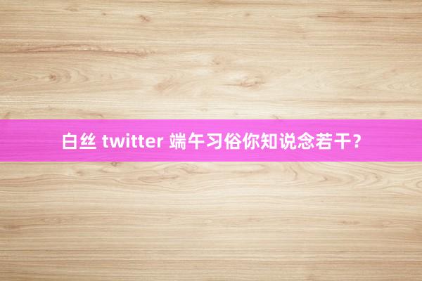 白丝 twitter 端午习俗你知说念若干？