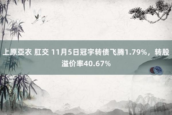 上原亞衣 肛交 11月5日冠宇转债飞腾1.79%，转股溢价率40.67%