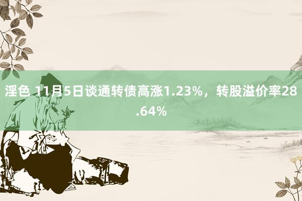 淫色 11月5日谈通转债高涨1.23%，转股溢价率28.64%