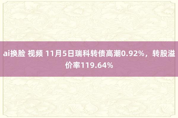 ai换脸 视频 11月5日瑞科转债高潮0.92%，转股溢价率119.64%