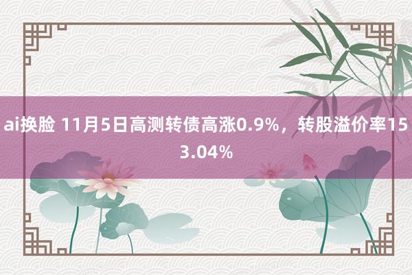 ai换脸 11月5日高测转债高涨0.9%，转股溢价率153.04%