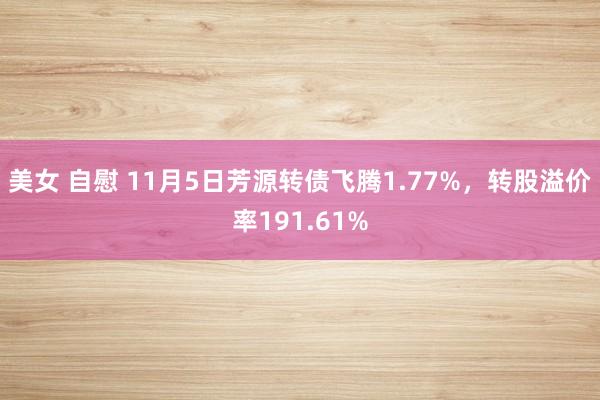 美女 自慰 11月5日芳源转债飞腾1.77%，转股溢价率191.61%