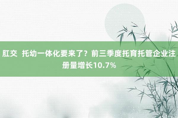 肛交  托幼一体化要来了？前三季度托育托管企业注册量增长10.7%