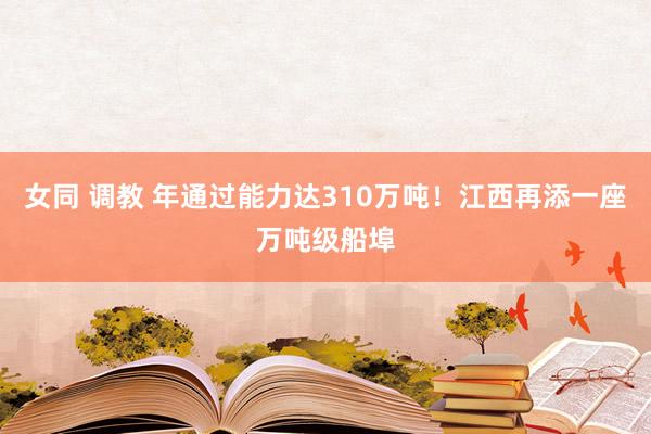 女同 调教 年通过能力达310万吨！江西再添一座万吨级船埠