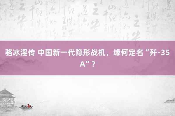 骆冰淫传 中国新一代隐形战机，缘何定名“歼-35A”？