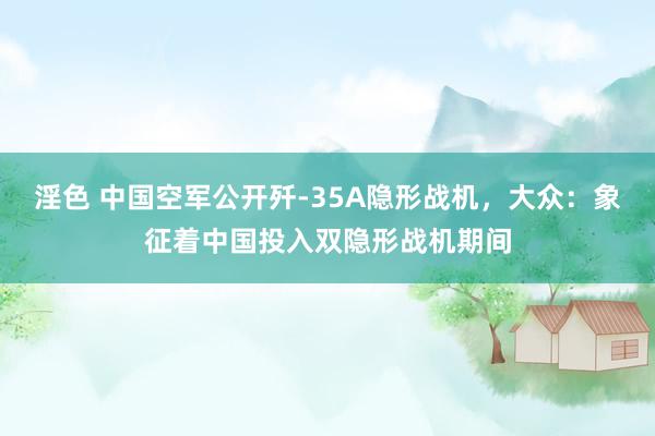 淫色 中国空军公开歼-35A隐形战机，大众：象征着中国投入双隐形战机期间