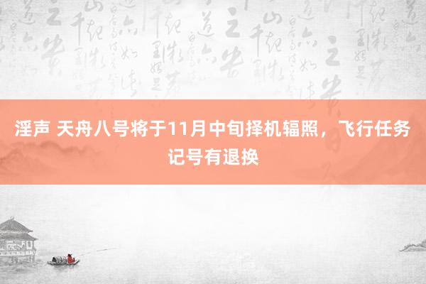 淫声 天舟八号将于11月中旬择机辐照，飞行任务记号有退换