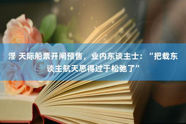 淫 天际船票开闸预售，业内东谈主士：“把载东谈主航天思得过于松弛了”