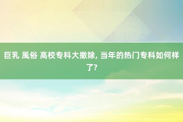 巨乳 風俗 高校专科大撤除, 当年的热门专科如何样了?