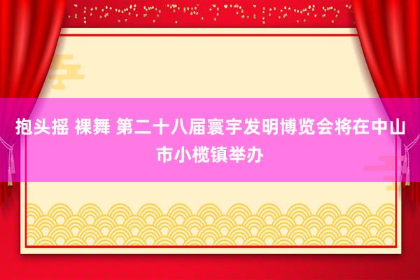 抱头摇 裸舞 第二十八届寰宇发明博览会将在中山市小榄镇举办