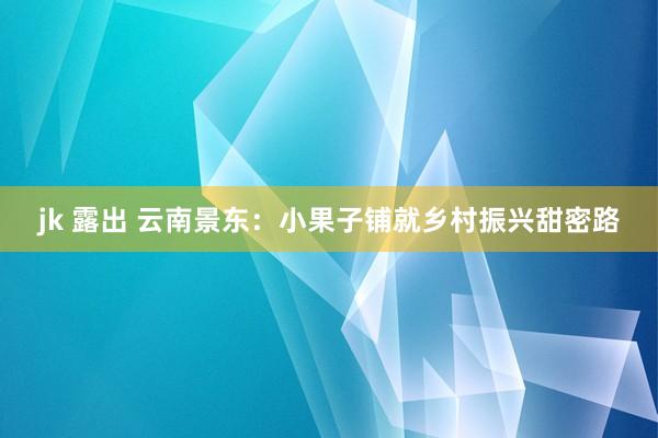 jk 露出 云南景东：小果子铺就乡村振兴甜密路