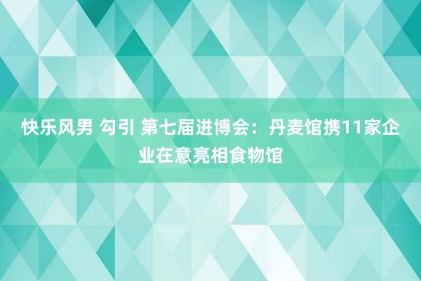 快乐风男 勾引 第七届进博会：丹麦馆携11家企业在意亮相食物馆