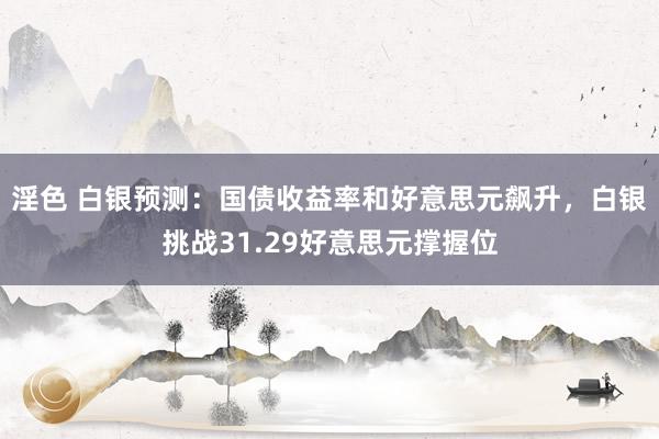 淫色 白银预测：国债收益率和好意思元飙升，白银挑战31.29好意思元撑握位