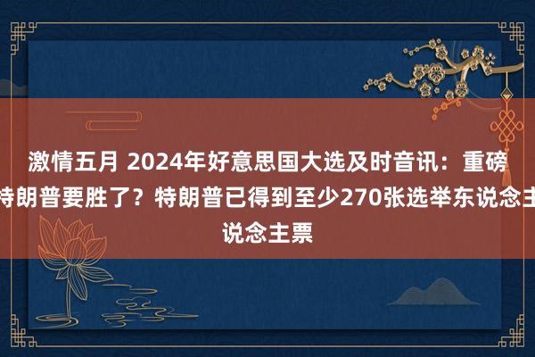 激情五月 2024年好意思国大选及时音讯：重磅！特朗普要胜了？特朗普已得到至少270张选举东说念主票