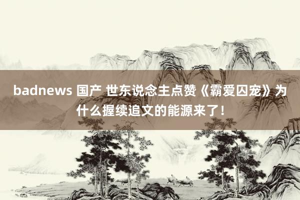 badnews 国产 世东说念主点赞《霸爱囚宠》为什么握续追文的能源来了！