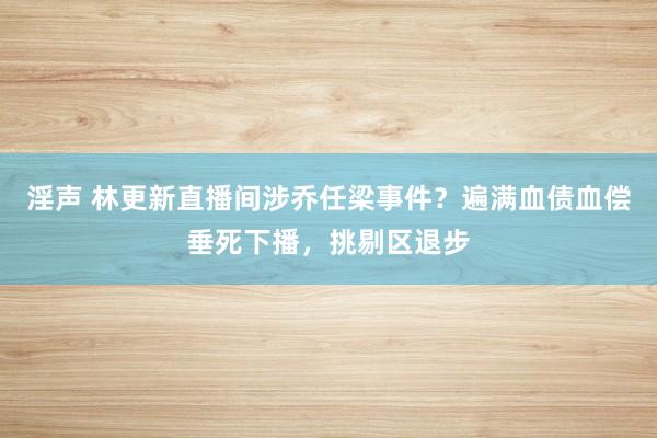 淫声 林更新直播间涉乔任梁事件？遍满血债血偿垂死下播，挑剔区退步