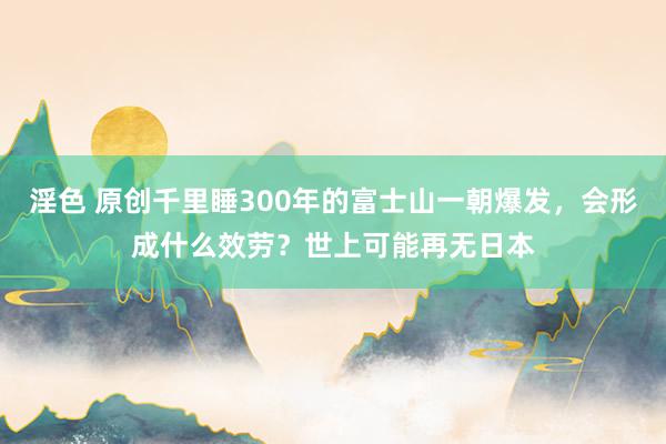 淫色 原创千里睡300年的富士山一朝爆发，会形成什么效劳？世上可能再无日本