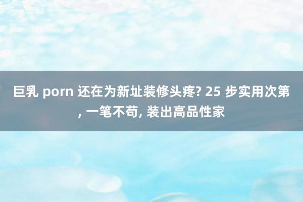 巨乳 porn 还在为新址装修头疼? 25 步实用次第， 一笔不苟， 装出高品性家