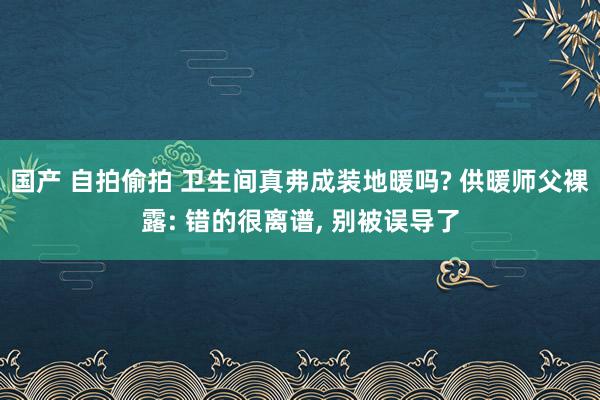 国产 自拍偷拍 卫生间真弗成装地暖吗? 供暖师父裸露: 错的很离谱， 别被误导了