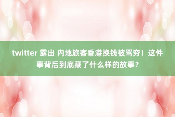 twitter 露出 内地旅客香港换钱被骂穷！这件事背后到底藏了什么样的故事？