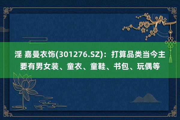 淫 嘉曼衣饰(301276.SZ)：打算品类当今主要有男女装、童衣、童鞋、书包、玩偶等