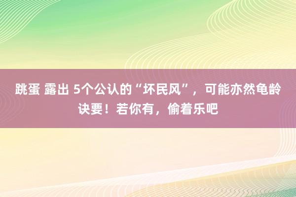 跳蛋 露出 5个公认的“坏民风”，可能亦然龟龄诀要！若你有，偷着乐吧