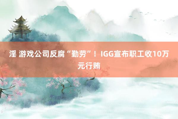 淫 游戏公司反腐“勤劳”！IGG宣布职工收10万元行贿