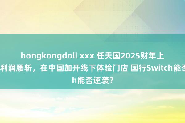 hongkongdoll xxx 任天国2025财年上半年净利润腰斩，在中国加开线下体验门店 国行Switch能否逆袭？