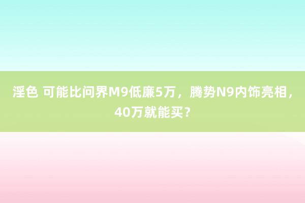 淫色 可能比问界M9低廉5万，腾势N9内饰亮相，40万就能买？