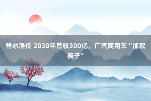 骆冰淫传 2030年营收300亿，广汽商用车“加双筷子”