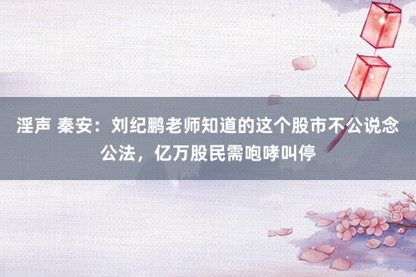 淫声 秦安：刘纪鹏老师知道的这个股市不公说念公法，亿万股民需咆哮叫停