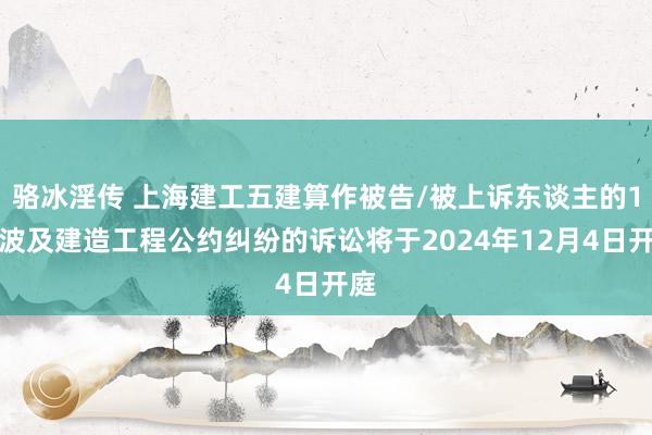 骆冰淫传 上海建工五建算作被告/被上诉东谈主的1起波及建造工程公约纠纷的诉讼将于2024年12月4日开庭