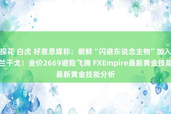 探花 白虎 好意思媒称：朝鲜“闪避东说念主物”加入乌克兰干戈！金价2669避险飞腾 FXEmpire最新黄金技能分析